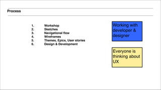 Process
1. Workshop !
2. Sketches!
3. Navigational flow!
4. Wireframes!
5. Themes, Epics, User stories!
6. Design & Development!
Everyone is
thinking about
UX
Working with
developer &
designer
 