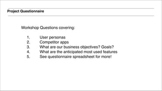 Project Questionnaire
Workshop Questions covering: 
1. User personas!
2. Competitor apps!
3. What are our business objectives? Goals?!
4. What are the anticipated most used features!
5. See questionnaire spreadsheet for more!
 