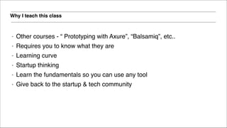 Why I teach this class
- Other courses - “ Prototyping with Axure”, “Balsamiq”, etc..!
- Requires you to know what they are!
- Learning curve!
- Startup thinking!
- Learn the fundamentals so you can use any tool!
- Give back to the startup & tech community
 