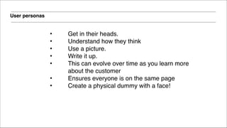 User personas
• Get in their heads. !
• Understand how they think !
• Use a picture. !
• Write it up. !
• This can evolve over time as you learn more
about the customer!
• Ensures everyone is on the same page!
• Create a physical dummy with a face!!
 