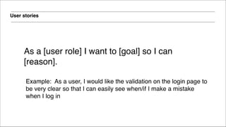 User stories
!
As a [user role] I want to [goal] so I can
[reason].
!
Example: As a user, I would like the validation on the login page to
be very clear so that I can easily see when/if I make a mistake
when I log in
 