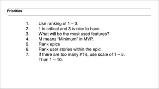 Priorities
1. Use ranking of 1 – 3. !
2. 1 is critical and 3 is nice to have.!
3. What will be the most used features?!
4. M means “Minimum” in MVP.!
5. Rank epics!
6. Rank user stories within the epic!
7. If there are too many #1’s, use scale of 1 – 5.
Then 1 – 10.
 