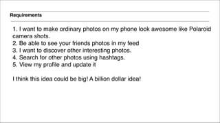 Requirements
1. I want to make ordinary photos on my phone look awesome like Polaroid !
camera shots.!
2. Be able to see your friends photos in my feed!
3. I want to discover other interesting photos.!
4. Search for other photos using hashtags.!
5. View my profile and update it!
!
I think this idea could be big! A billion dollar idea!
 