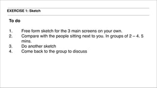 EXERCISE 1: Sketch
To do!
!
1. Free form sketch for the 3 main screens on your own.!
2. Compare with the people sitting next to you. In groups of 2 – 4. 5
mins. !
3. Do another sketch !
4. Come back to the group to discuss
 