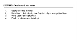 EXERCISE 2: Wireframes & user stories
1. User personas (5mins)!
2. User flow (10mins) – try see / do technique, navigation flows !
3. Write user stories (10mins) !
4. Produce wireframes (20mins)!
 