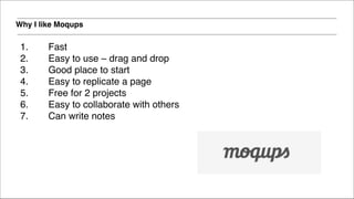 Why I like Moqups
1. Fast !
2. Easy to use – drag and drop!
3. Good place to start!
4. Easy to replicate a page!
5. Free for 2 projects!
6. Easy to collaborate with others!
7. Can write notes!
!
 