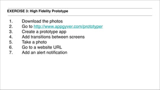 EXERCISE 3: High Fidelity Prototype
1. Download the photos!
2. Go to http://www.appgyver.com/prototyper!
3. Create a prototype app!
4. Add transitions between screens!
5. Take a photo!
6. Go to a website URL!
7. Add an alert notification!
!
!
!
 