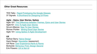 TED Talks : Rapid Prototyping the Google Glasses!
37 Signals: A Shorthand for Designing UI Flows!
!
Agile – Epics, User Stories, Spikes!
Agile 101: The Difference between Themes, Epics and User Stories!
Agile101: Intro To Agile User Stories!
Scrum Alliance: New To User Stories!
Roman Pichler: Writing Good User Stories!
Agile 101: Using Spikes In Agile Development 
UX!
Nathan Barry: Naïve Design!
Hack Design: Newsletter (awesome!)!
UX Rave: User Experience Rants & Raves!
Borkardo: Behaviour First, Design Second!
Erik Flowers: UX Is Not UI!
Other Great Resources
 