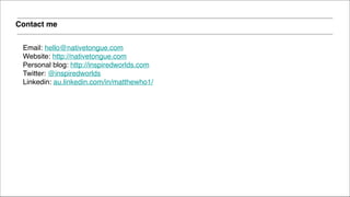 Email: hello@nativetongue.com!
Website: http://nativetongue.com!
Personal blog: http://inspiredworlds.com!
Twitter: @inspiredworlds!
Linkedin: au.linkedin.com/in/matthewho1/
Contact me
 