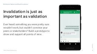 GOOGLEUX
PROTOTYPING FOR SPEED & SCALE
Ever heard something you were pretty sure
wouldn’t work, but couldn’t convince your
peers or stakeholders? Build a prototype to
show and support all points of view.
27
Invalidation is just as
important as validation
Embrace failure and build success
 