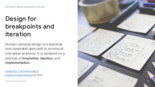 GOOGLEUX
PROTOTYPING FOR SPEED & SCALE
GOOGLEUX
30
Embrace failure and build success
Design for
breakpoints and
iteration
Human-centered design is a practical
and repeatable approach to arriving at
innovative solutions. It is centered on a
process of inspiration, ideation, and
implementation.
30
GOOGLEUX
Design Kit: The Field Guide to
Human Centered Design by IDEO
 