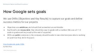 GOOGLEUX
PROTOTYPING FOR SPEED & SCALE
We use OKRs (Objectives and Key Results) to capture our goals and define
success metrics for our projects
32
How Google sets goals
Embrace failure and build success
How Google sets goals: OKRs
by Rick Klau
● Objectives are ambitious, and should feel somewhat uncomfortable
● Key Results are measurable; they should be easy to grade with a number (We use a 0–1.0
scale to grade each key result at the end of a quarter)
● OKRs are public; everyone in the company should be able to see what everyone else is working
on (and how they did in the past)
 