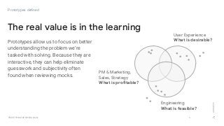 GOOGLEUX
PROTOTYPING FOR SPEED & SCALE
Prototypes allow us to focus on better
understanding the problem we’re
tasked with solving. Because they are
interactive, they can help eliminate
guesswork and subjectivity often
found when reviewing mocks.
6
The real value is in the learning
Prototypes defined
User Experience
What is desirable?
PM & Marketing,
Sales, Strategy
What is profitable?
Engineering
What is feasible?
 