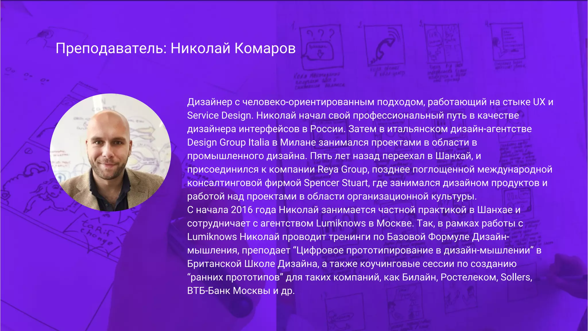 Преподаватель: Николай Комаров
Дизайнер с человеко-ориентированным подходом, работающий на стыке UX и
Service Design. Николай начал свой профессиональный путь в качестве
дизайнера интерфейсов в России. Затем в итальянском дизайн-агентстве
Design Group Italia в Милане занимался проектами в области в
промышленного дизайна. Пять лет назад переехал в Шанхай, и
присоединился к компании Reya Group, позднее поглощенной международной
консалтинговой фирмой Spencer Stuart, где занимался дизайном продуктов и
работой над проектами в области организационной культуры.
С начала 2016 года Николай занимается частной практикой в Шанхае и
сотрудничает с агентством Lumiknows в Москве. Так, в рамках работы с
Lumiknows Николай проводит тренинги по Базовой Формуле Дизайн-
мышления, преподает “Цифровое прототипирование в дизайн-мышлении” в
Британской Школе Дизайна, а также коучинговые сессии по созданию
“ранних прототипов” для таких компаний, как Билайн, Ростелеком, Sollers,
ВТБ-Банк Москвы и др.
 