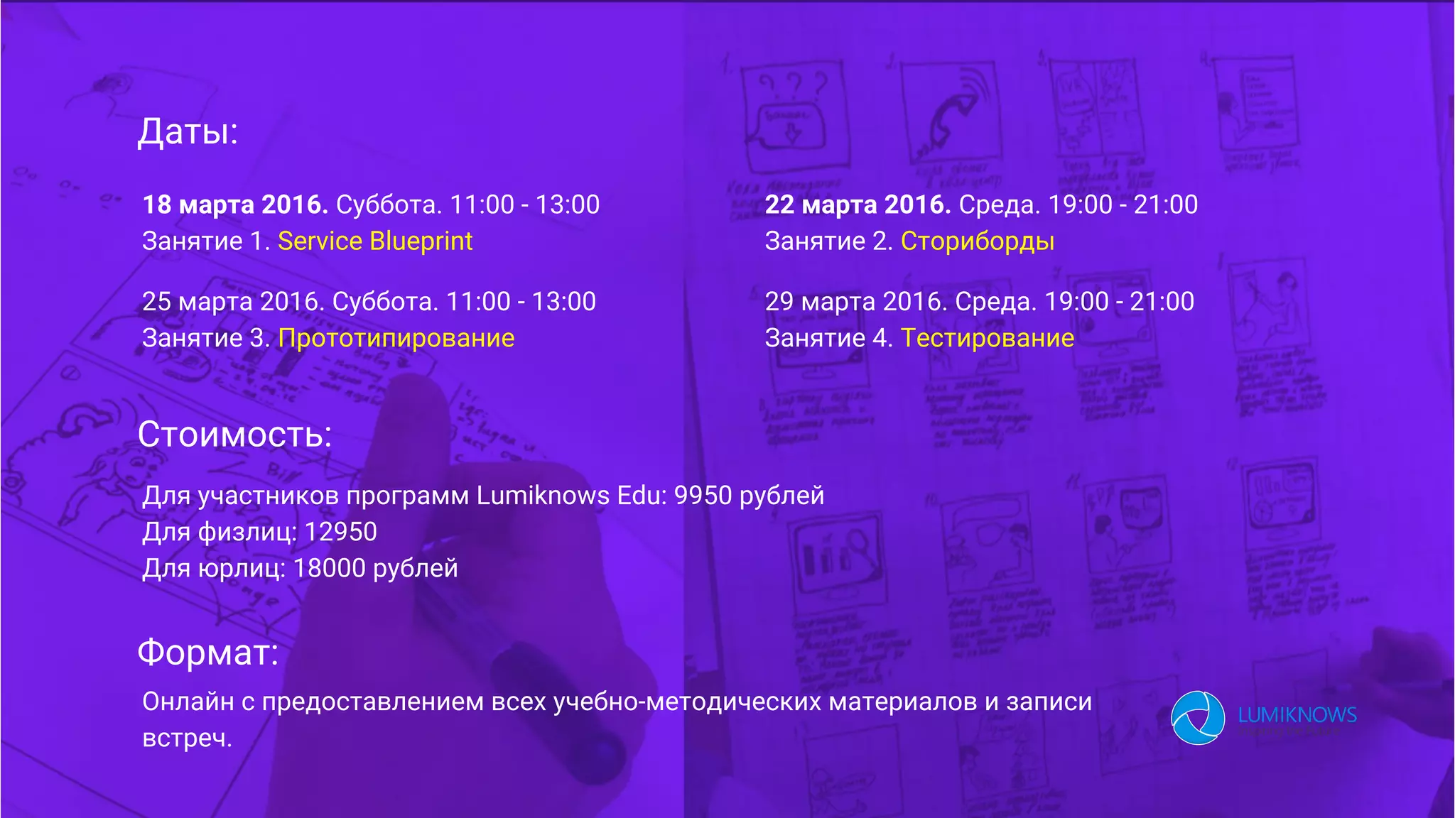 Даты:
18 марта 2016. Суббота. 11:00 - 13:00
Занятие 1. Service Blueprint
22 марта 2016. Среда. 19:00 - 21:00
Занятие 2. Сториборды
25 марта 2016. Суббота. 11:00 - 13:00
Занятие 3. Прототипирование
29 марта 2016. Среда. 19:00 - 21:00
Занятие 4. Тестирование
Стоимость:
Формат:
Для участников программ Lumiknows Edu: 9950 рублей
Для физлиц: 12950
Для юрлиц: 18000 рублей
Онлайн с предоставлением всех учебно-методических материалов и записи
встреч.
 