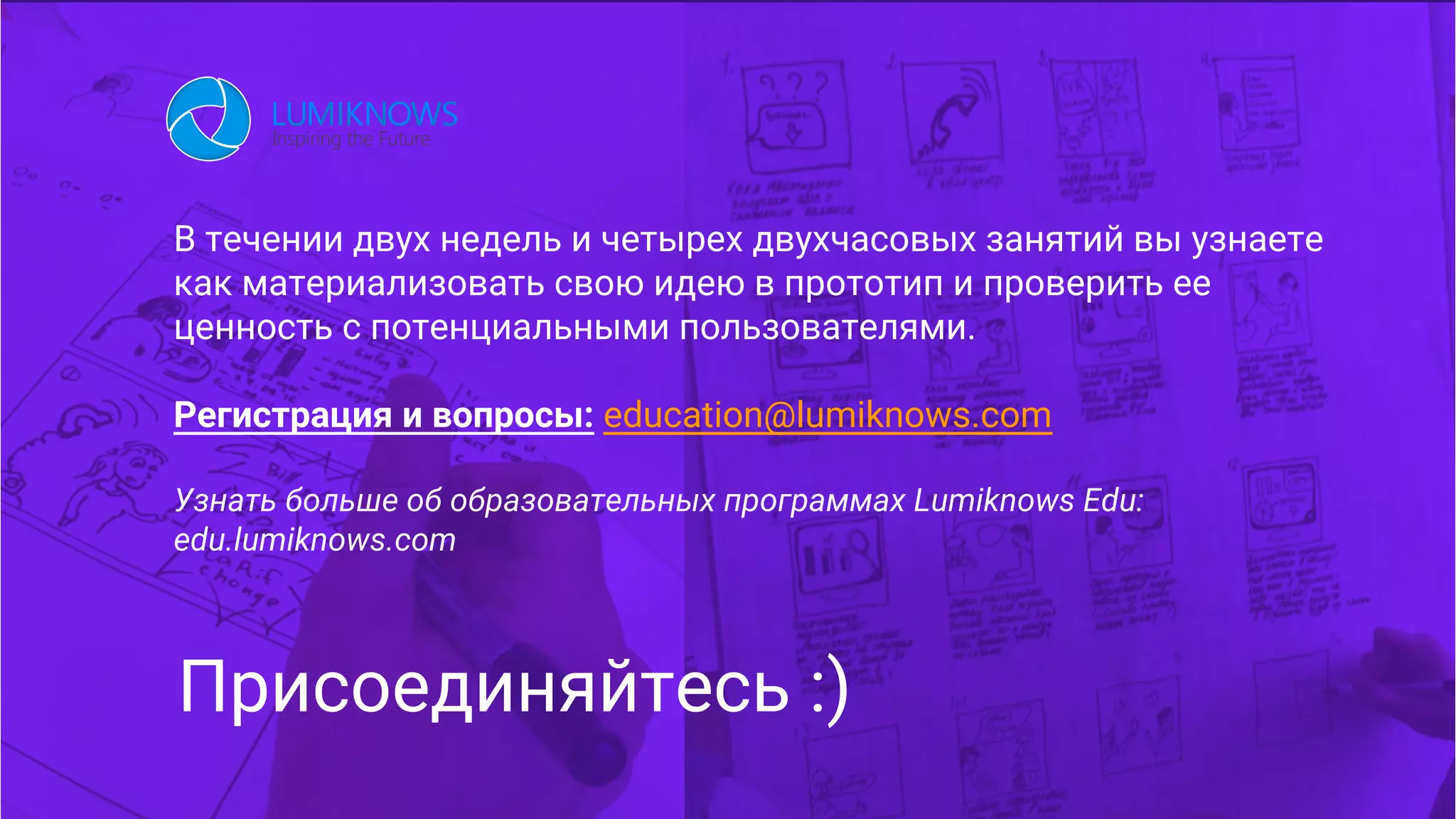В течении двух недель и четырех двухчасовых занятий вы узнаете
как материализовать свою идею в прототип и проверить ее
ценность с потенциальными пользователями.
Регистрация и вопросы: education@lumiknows.com
Узнать больше об образовательных программах Lumiknows Edu:
edu.lumiknows.com
Присоединяйтесь :)
 