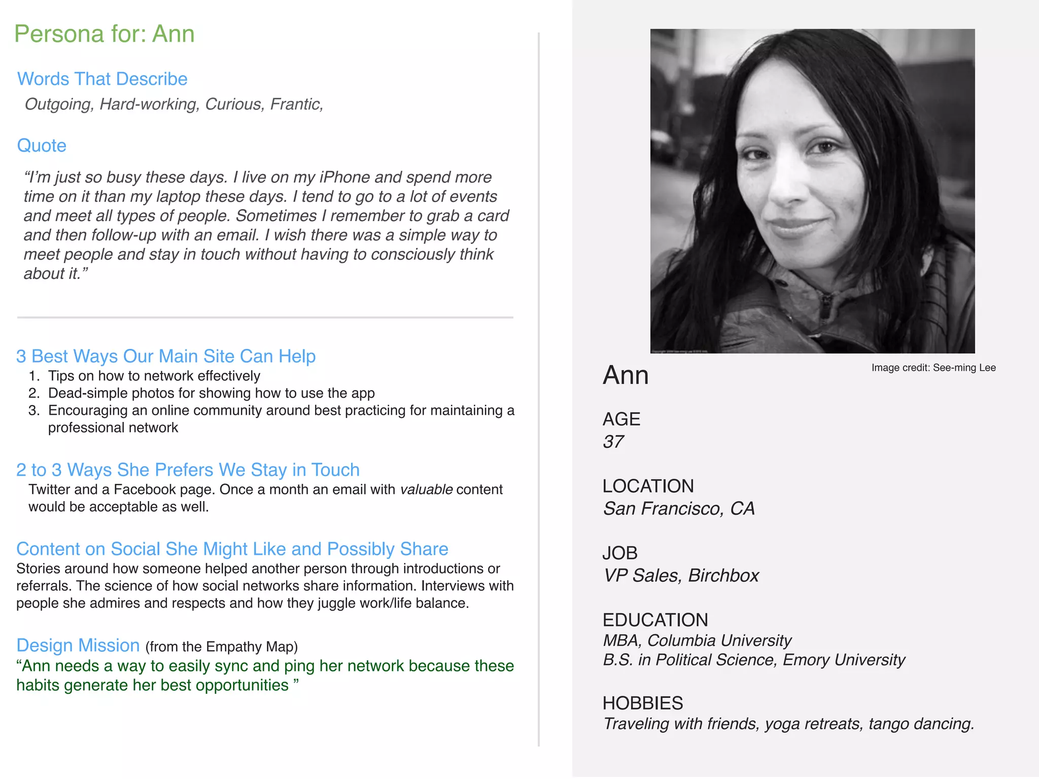 !
Ann!
!
AGE!
37!
!
LOCATION!
San Francisco, CA!
!
JOB!
VP Sales, Birchbox!
!
EDUCATION!
MBA, Columbia University!
B.S. in Political Science, Emory University!
!
HOBBIES!
Traveling with friends, yoga retreats, tango dancing.!
!
!
“I’m just so busy these days. I live on my iPhone and spend more
time on it than my laptop these days. I tend to go to a lot of events
and meet all types of people. Sometimes I remember to grab a card
and then follow-up with an email. I wish there was a simple way to
meet people and stay in touch without having to consciously think
about it.”
3 Best Ways Our Main Site Can Help!
1. Tips on how to network effectively!
2. Dead-simple photos for showing how to use the app!
3. Encouraging an online community around best practicing for maintaining a
professional network!
!
2 to 3 Ways She Prefers We Stay in Touch!
Twitter and a Facebook page. Once a month an email with valuable content
would be acceptable as well.!
!
Content on Social She Might Like and Possibly Share!
Stories around how someone helped another person through introductions or
referrals. The science of how social networks share information. Interviews with
people she admires and respects and how they juggle work/life balance.!
!
Design Mission (from the Empathy Map)!
“Ann needs a way to easily sync and ping her network because these
habits generate her best opportunities ”!
!
!
!
!
Outgoing, Hard-working, Curious, Frantic,
Persona for: Ann
Words That Describe
Quote
Image credit: See-ming Lee
 