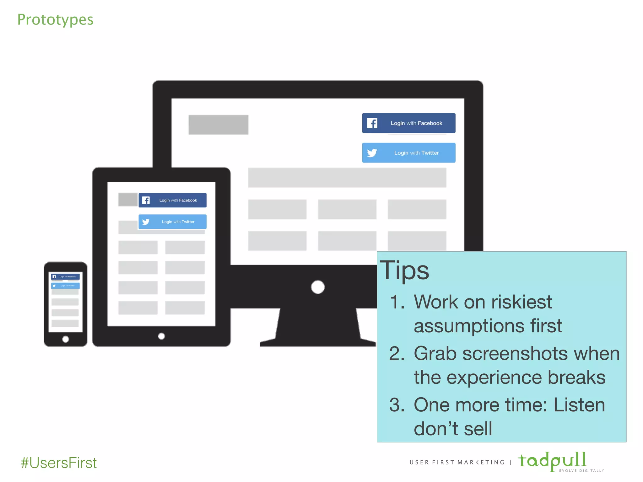 U S E R F I R S T M A R K E T I N G |
E V O L V E D I G I T A L L Y
#UsersFirst
Prototypes
Tips

1. Work on riskiest
assumptions ﬁrst

2. Grab screenshots when
the experience breaks

3. One more time: Listen
don’t sell
 