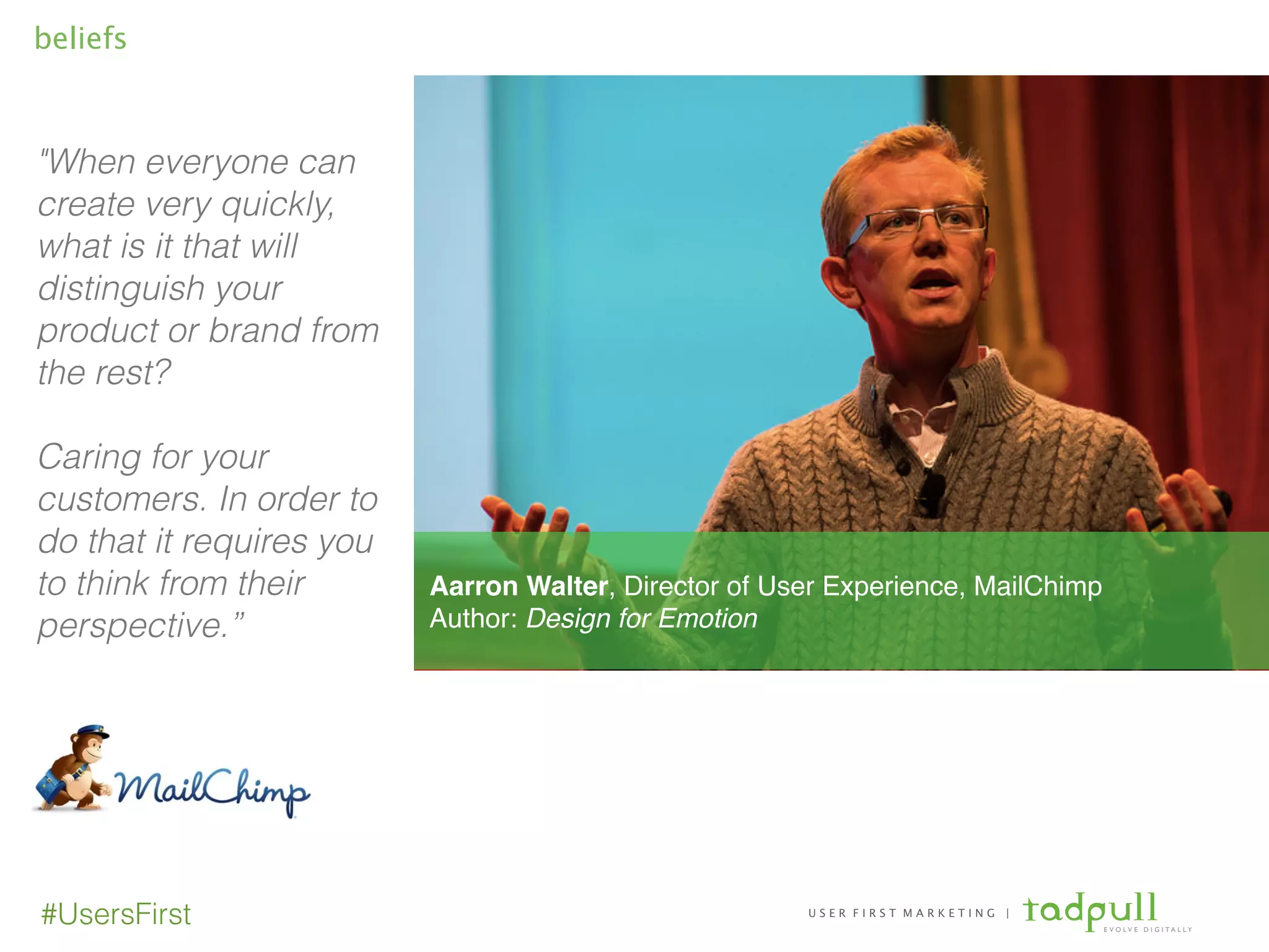 U S E R F I R S T M A R K E T I N G |
E V O L V E D I G I T A L L Y
#UsersFirst
beliefs
"When everyone can
create very quickly,
what is it that will
distinguish your
product or brand from
the rest?
!
Caring for your
customers. In order to
do that it requires you
to think from their
perspective.”
!
!
Aarron Walter, Director of User Experience, MailChimp!
Author: Design for Emotion
 
