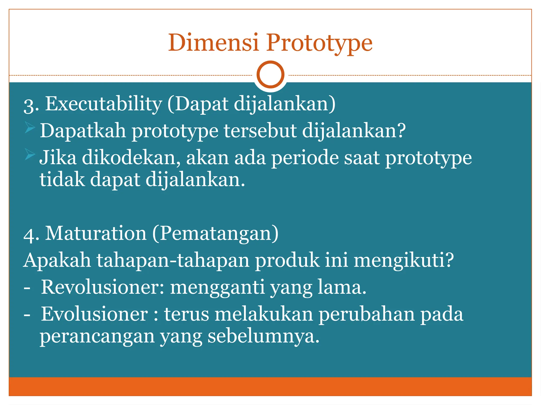 Dimensi Prototype
3. Executability (Dapat dijalankan)
Dapatkah prototype tersebut dijalankan?
Jika dikodekan, akan ada periode saat prototype
tidak dapat dijalankan.
4. Maturation (Pematangan)
Apakah tahapan-tahapan produk ini mengikuti?
- Revolusioner: mengganti yang lama.
- Evolusioner : terus melakukan perubahan pada
perancangan yang sebelumnya.
 