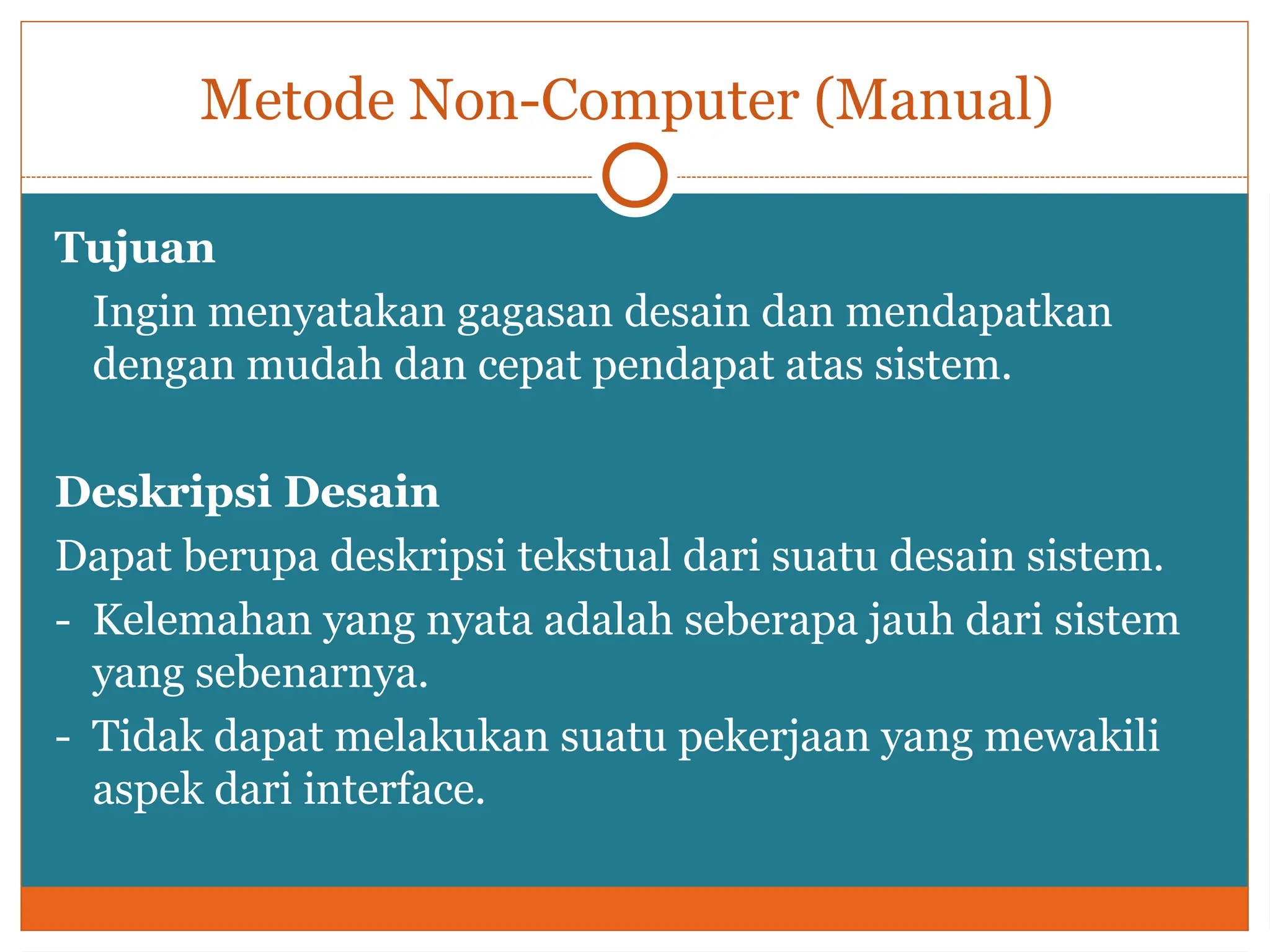 Metode Non-Computer (Manual)
Tujuan
Ingin menyatakan gagasan desain dan mendapatkan
dengan mudah dan cepat pendapat atas sistem.
Deskripsi Desain
Dapat berupa deskripsi tekstual dari suatu desain sistem.
- Kelemahan yang nyata adalah seberapa jauh dari sistem
yang sebenarnya.
- Tidak dapat melakukan suatu pekerjaan yang mewakili
aspek dari interface.
 