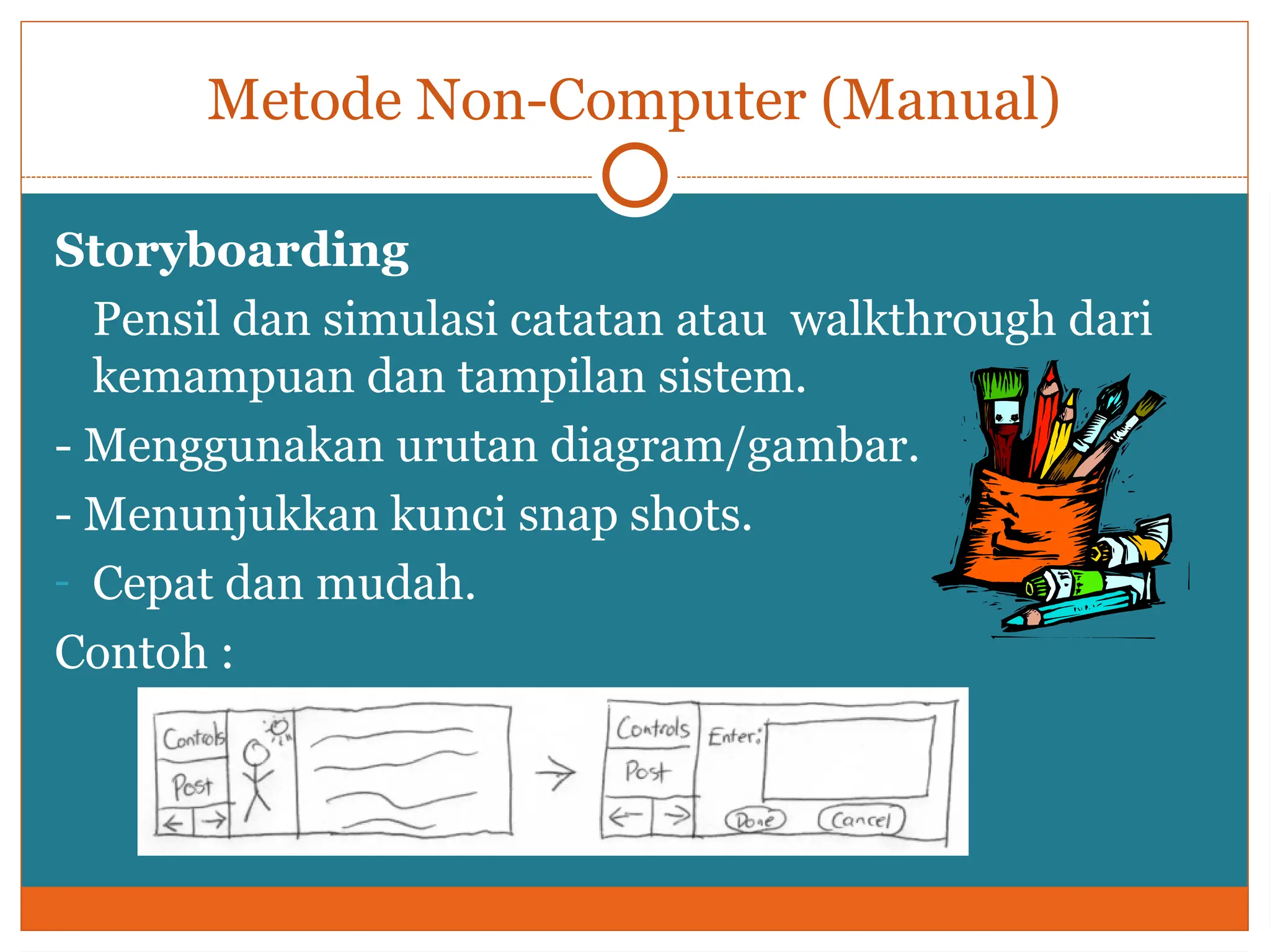 Metode Non-Computer (Manual)
Storyboarding
Pensil dan simulasi catatan atau walkthrough dari
kemampuan dan tampilan sistem.
- Menggunakan urutan diagram/gambar.
- Menunjukkan kunci snap shots.
- Cepat dan mudah.
Contoh :
 