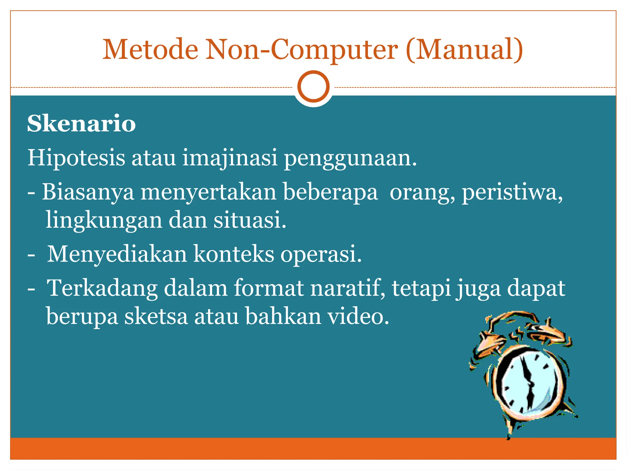 Metode Non-Computer (Manual)
Skenario
Hipotesis atau imajinasi penggunaan.
- Biasanya menyertakan beberapa orang, peristiwa,
lingkungan dan situasi.
- Menyediakan konteks operasi.
- Terkadang dalam format naratif, tetapi juga dapat
berupa sketsa atau bahkan video.
 