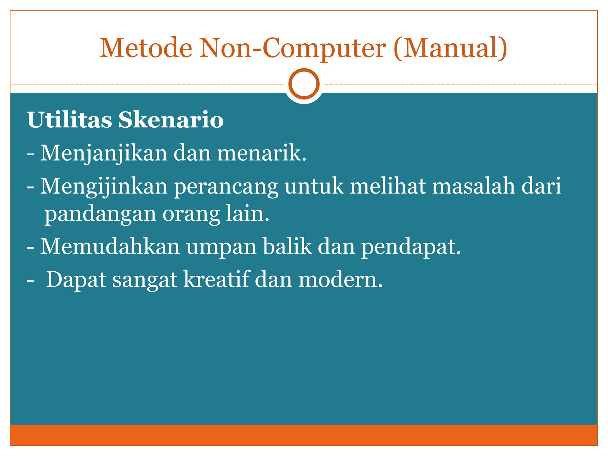 Metode Non-Computer (Manual)
Utilitas Skenario
- Menjanjikan dan menarik.
- Mengijinkan perancang untuk melihat masalah dari
pandangan orang lain.
- Memudahkan umpan balik dan pendapat.
- Dapat sangat kreatif dan modern.
 