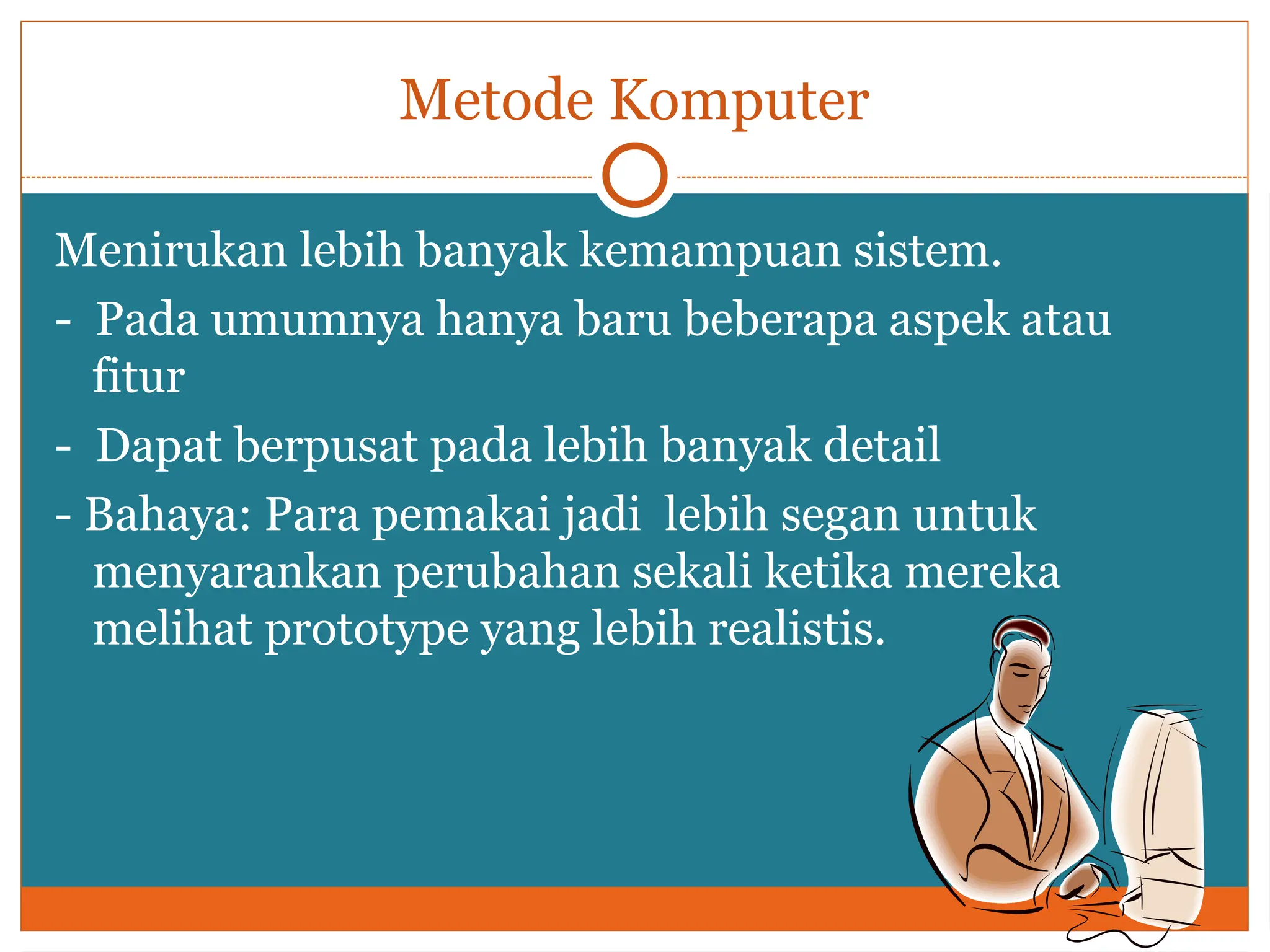 Metode Komputer
Menirukan lebih banyak kemampuan sistem.
- Pada umumnya hanya baru beberapa aspek atau
fitur
- Dapat berpusat pada lebih banyak detail
- Bahaya: Para pemakai jadi lebih segan untuk
menyarankan perubahan sekali ketika mereka
melihat prototype yang lebih realistis.
 
