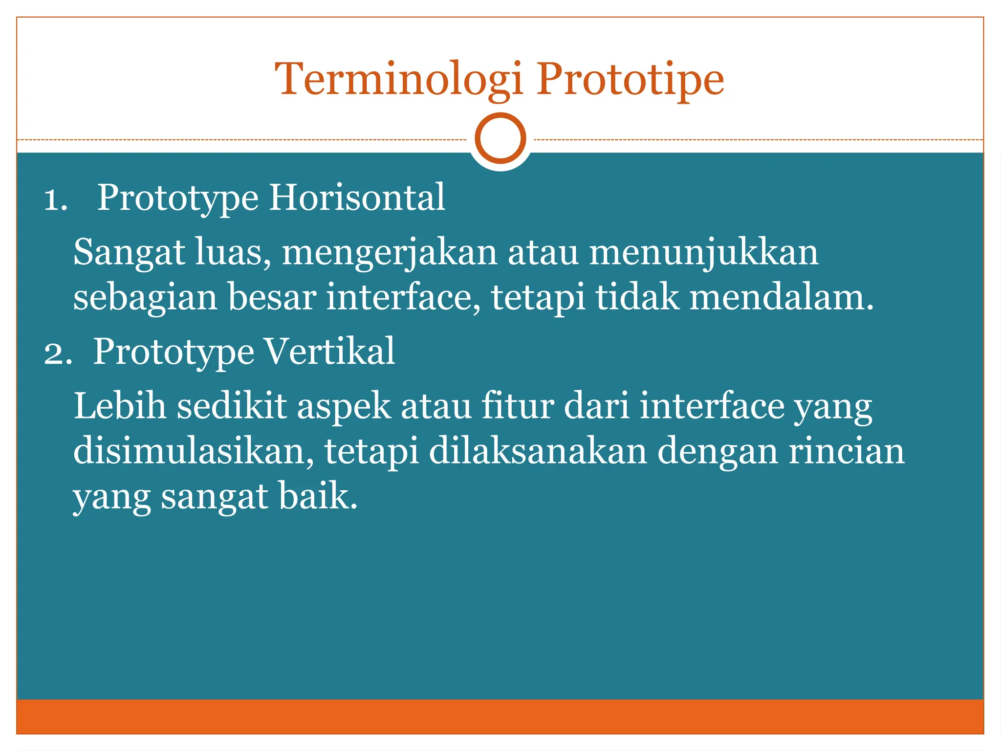 Terminologi Prototipe
1. Prototype Horisontal
Sangat luas, mengerjakan atau menunjukkan
sebagian besar interface, tetapi tidak mendalam.
2. Prototype Vertikal
Lebih sedikit aspek atau fitur dari interface yang
disimulasikan, tetapi dilaksanakan dengan rincian
yang sangat baik.
 