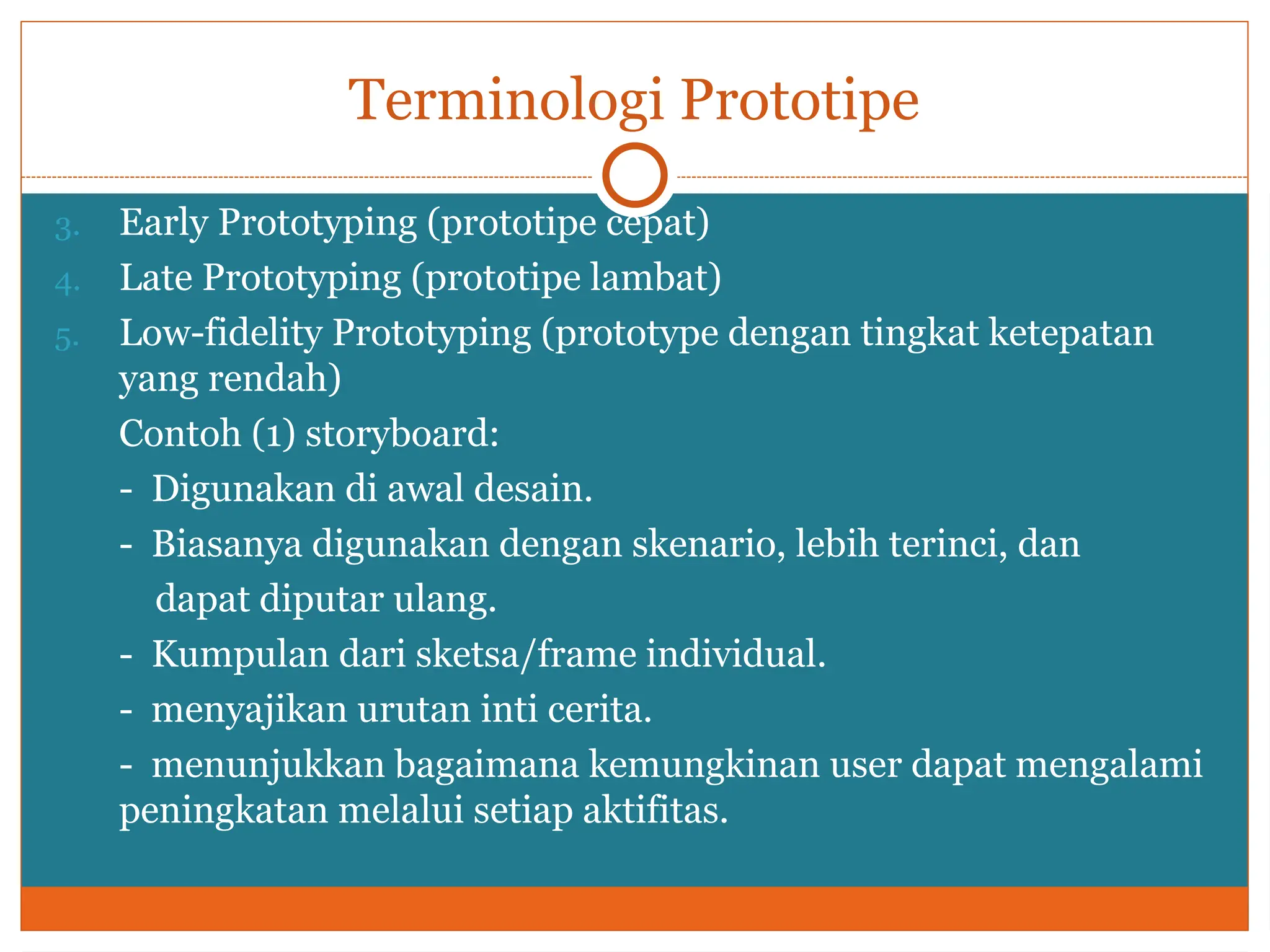 Terminologi Prototipe
3. Early Prototyping (prototipe cepat)
4. Late Prototyping (prototipe lambat)
5. Low-fidelity Prototyping (prototype dengan tingkat ketepatan
yang rendah)
Contoh (1) storyboard:
- Digunakan di awal desain.
- Biasanya digunakan dengan skenario, lebih terinci, dan
dapat diputar ulang.
- Kumpulan dari sketsa/frame individual.
- menyajikan urutan inti cerita.
- menunjukkan bagaimana kemungkinan user dapat mengalami
peningkatan melalui setiap aktifitas.
 