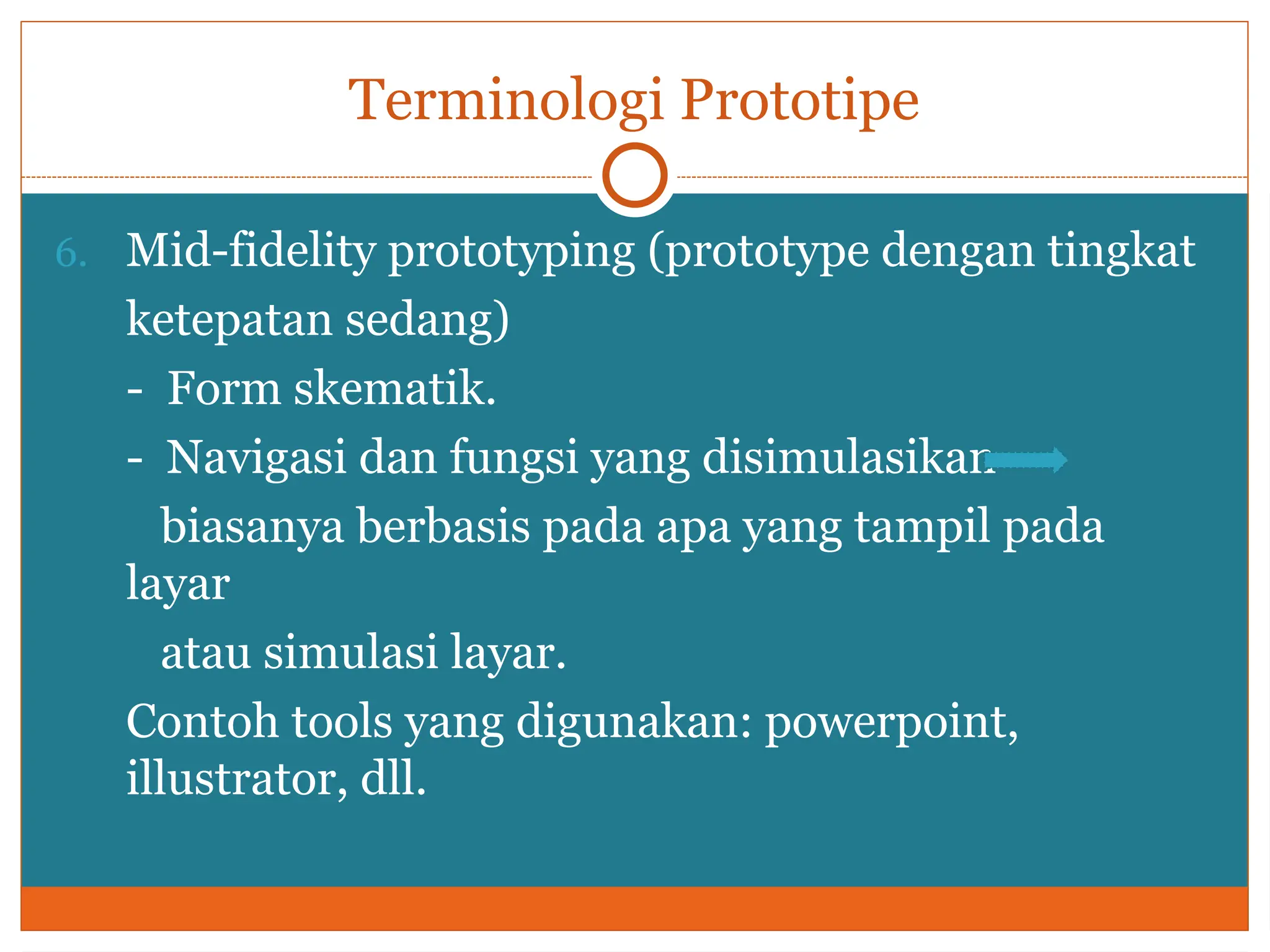Terminologi Prototipe
6. Mid-fidelity prototyping (prototype dengan tingkat
ketepatan sedang)
- Form skematik.
- Navigasi dan fungsi yang disimulasikan
biasanya berbasis pada apa yang tampil pada
layar
atau simulasi layar.
Contoh tools yang digunakan: powerpoint,
illustrator, dll.
 