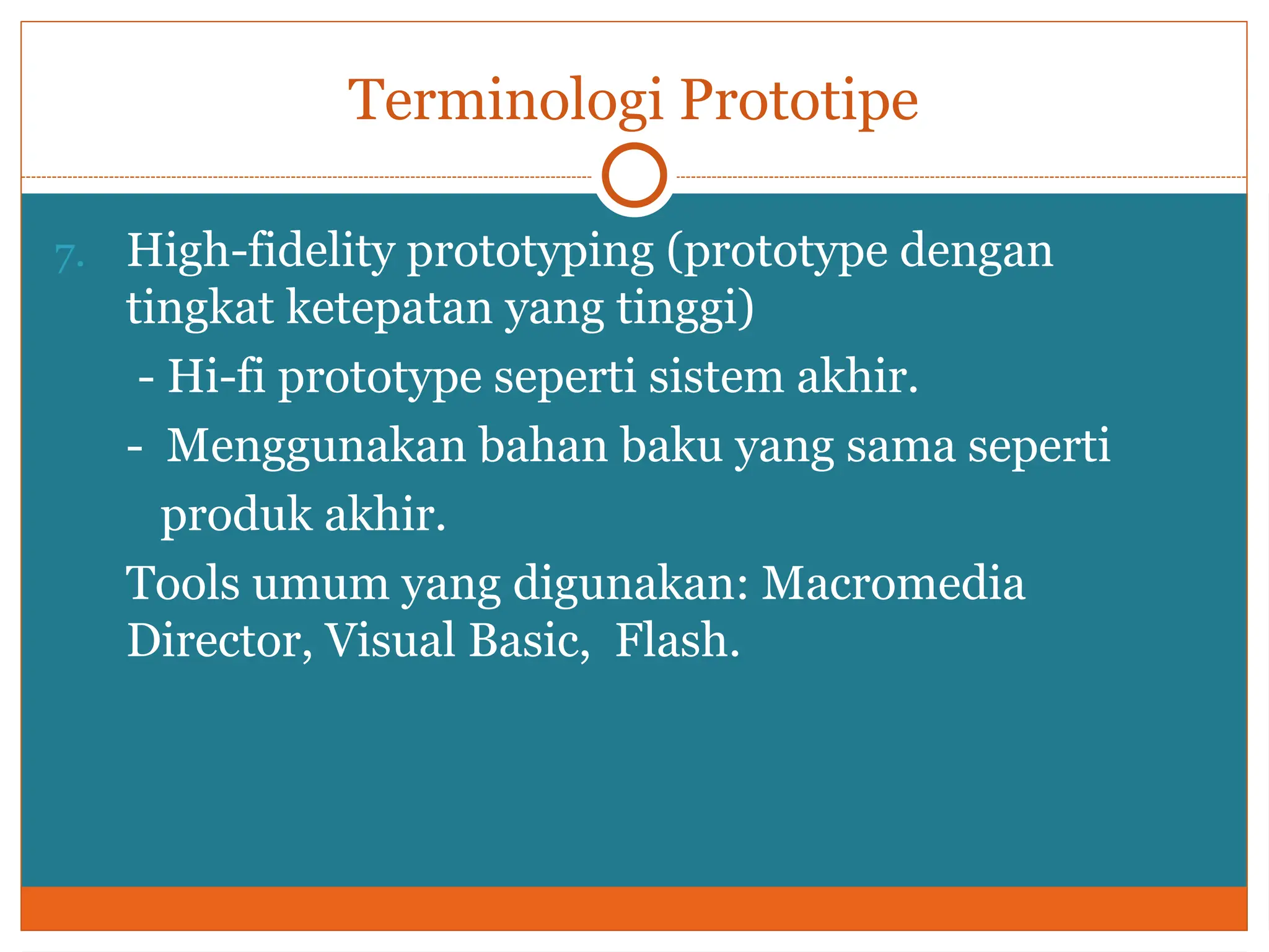 Terminologi Prototipe
7. High-fidelity prototyping (prototype dengan
tingkat ketepatan yang tinggi)
- Hi-fi prototype seperti sistem akhir.
- Menggunakan bahan baku yang sama seperti
produk akhir.
Tools umum yang digunakan: Macromedia
Director, Visual Basic, Flash.
 