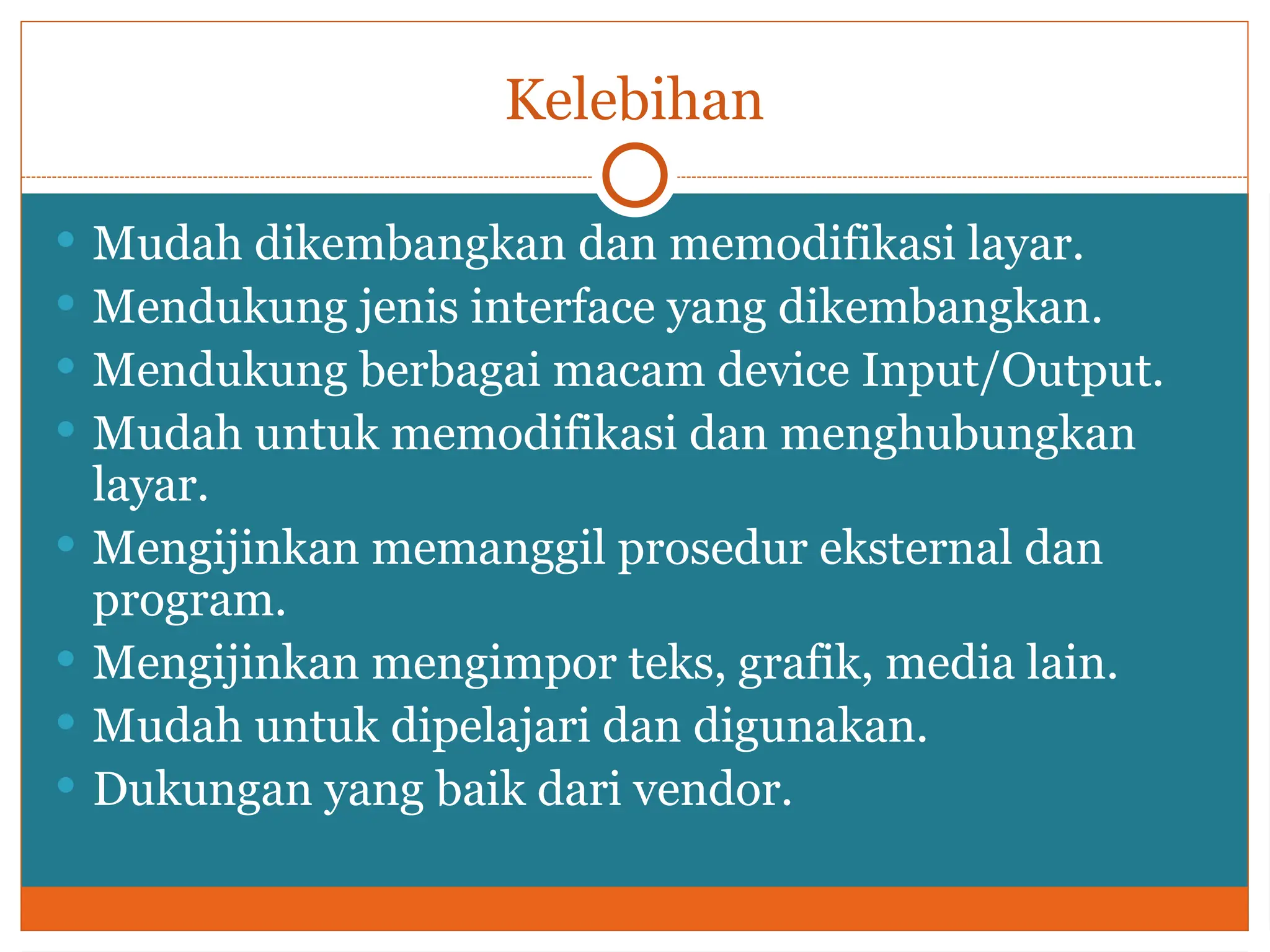 Kelebihan
 Mudah dikembangkan dan memodifikasi layar.
 Mendukung jenis interface yang dikembangkan.
 Mendukung berbagai macam device Input/Output.
 Mudah untuk memodifikasi dan menghubungkan
layar.
 Mengijinkan memanggil prosedur eksternal dan
program.
 Mengijinkan mengimpor teks, grafik, media lain.
 Mudah untuk dipelajari dan digunakan.
 Dukungan yang baik dari vendor.
 