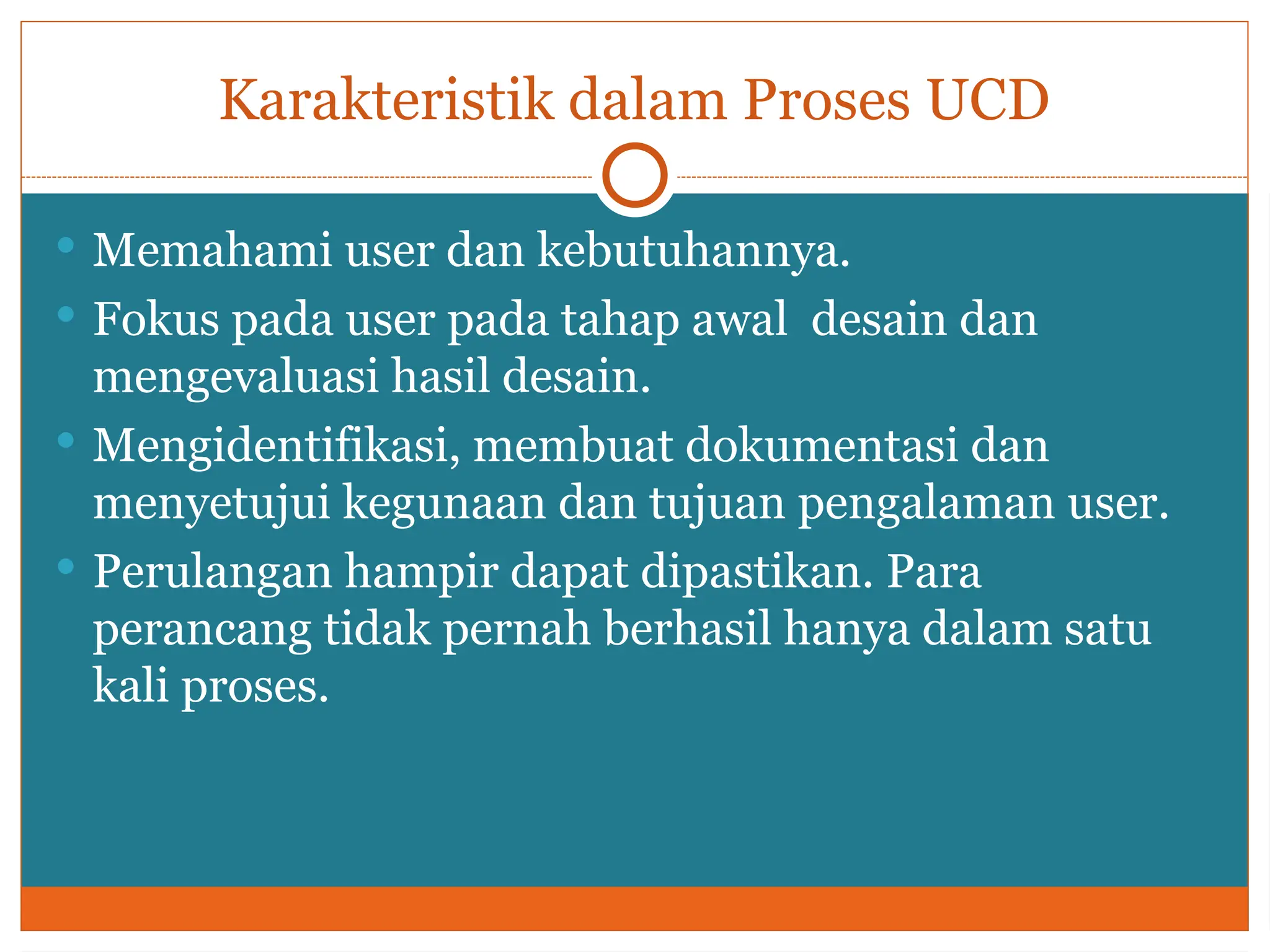 Karakteristik dalam Proses UCD
 Memahami user dan kebutuhannya.
 Fokus pada user pada tahap awal desain dan
mengevaluasi hasil desain.
 Mengidentifikasi, membuat dokumentasi dan
menyetujui kegunaan dan tujuan pengalaman user.
 Perulangan hampir dapat dipastikan. Para
perancang tidak pernah berhasil hanya dalam satu
kali proses.
 