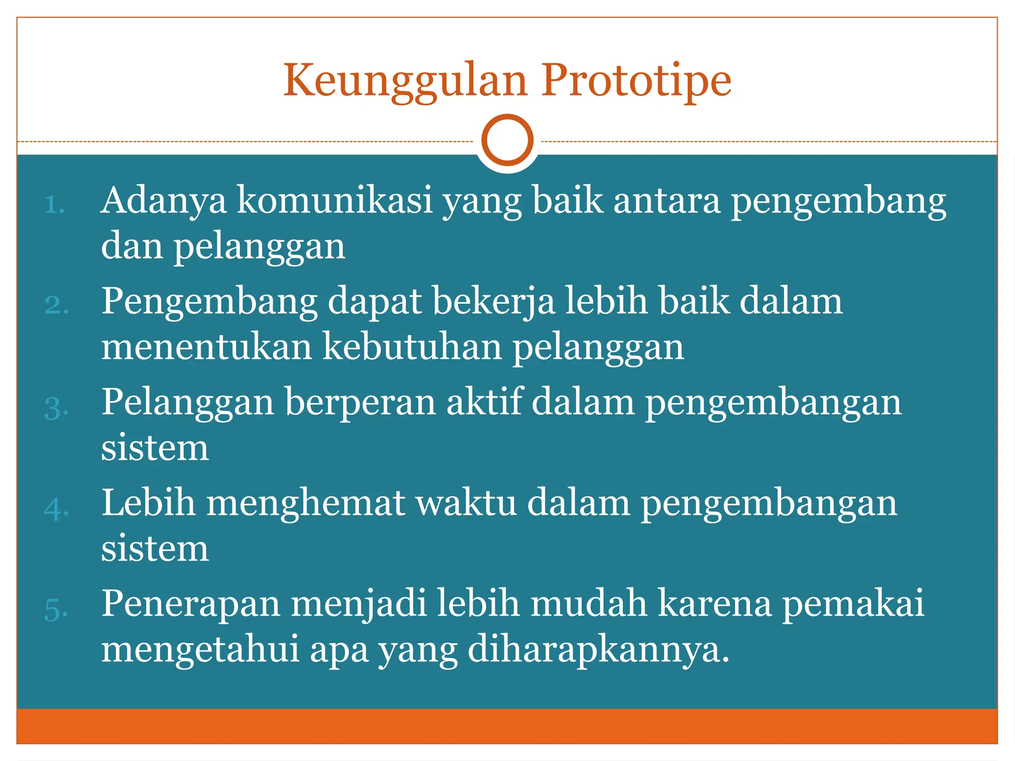 Keunggulan Prototipe
1. Adanya komunikasi yang baik antara pengembang
dan pelanggan
2. Pengembang dapat bekerja lebih baik dalam
menentukan kebutuhan pelanggan
3. Pelanggan berperan aktif dalam pengembangan
sistem
4. Lebih menghemat waktu dalam pengembangan
sistem
5. Penerapan menjadi lebih mudah karena pemakai
mengetahui apa yang diharapkannya.
 