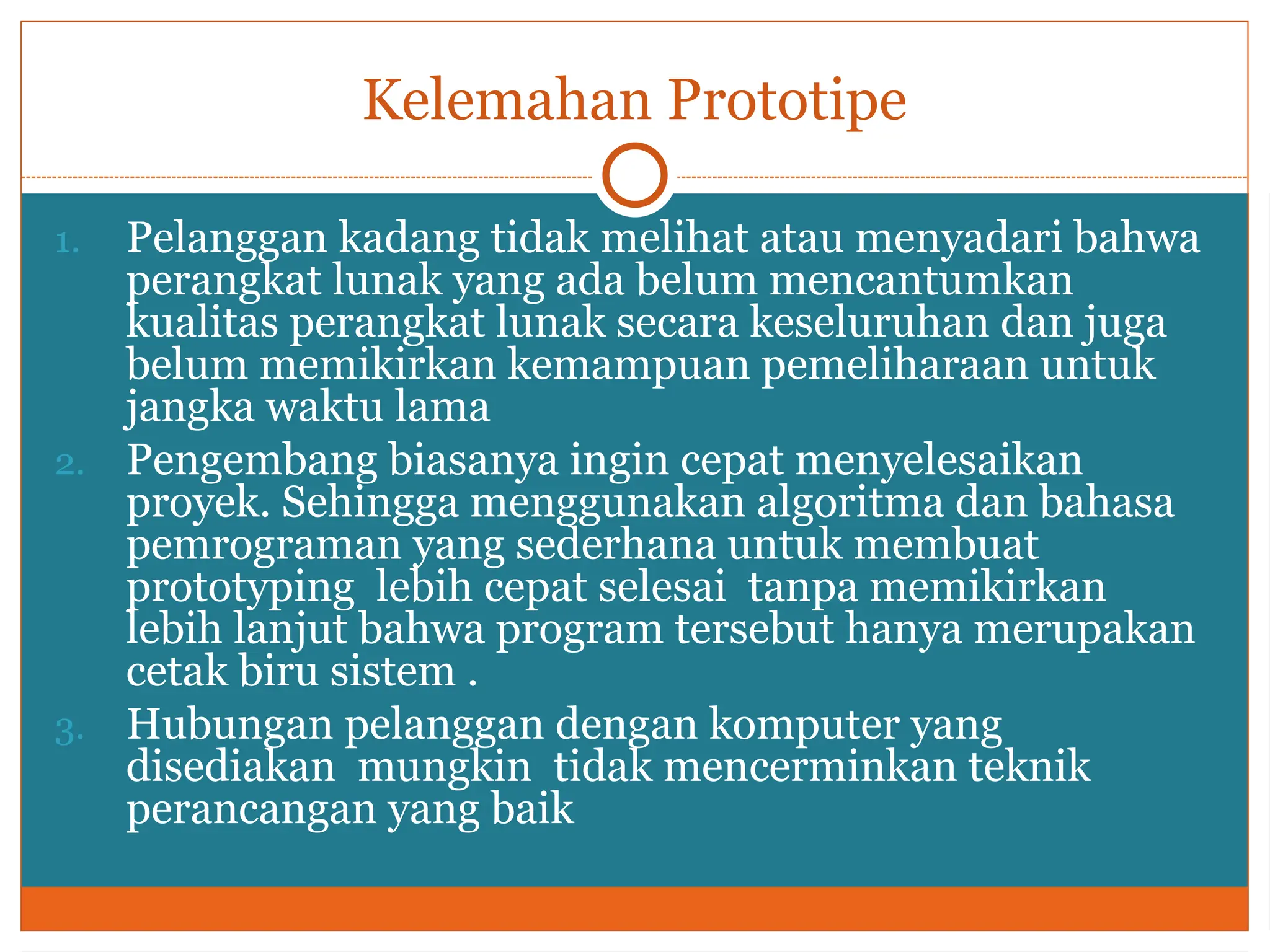 Kelemahan Prototipe
1. Pelanggan kadang tidak melihat atau menyadari bahwa
perangkat lunak yang ada belum mencantumkan
kualitas perangkat lunak secara keseluruhan dan juga
belum memikirkan kemampuan pemeliharaan untuk
jangka waktu lama
2. Pengembang biasanya ingin cepat menyelesaikan
proyek. Sehingga menggunakan algoritma dan bahasa
pemrograman yang sederhana untuk membuat
prototyping lebih cepat selesai tanpa memikirkan
lebih lanjut bahwa program tersebut hanya merupakan
cetak biru sistem .
3. Hubungan pelanggan dengan komputer yang
disediakan mungkin tidak mencerminkan teknik
perancangan yang baik
 