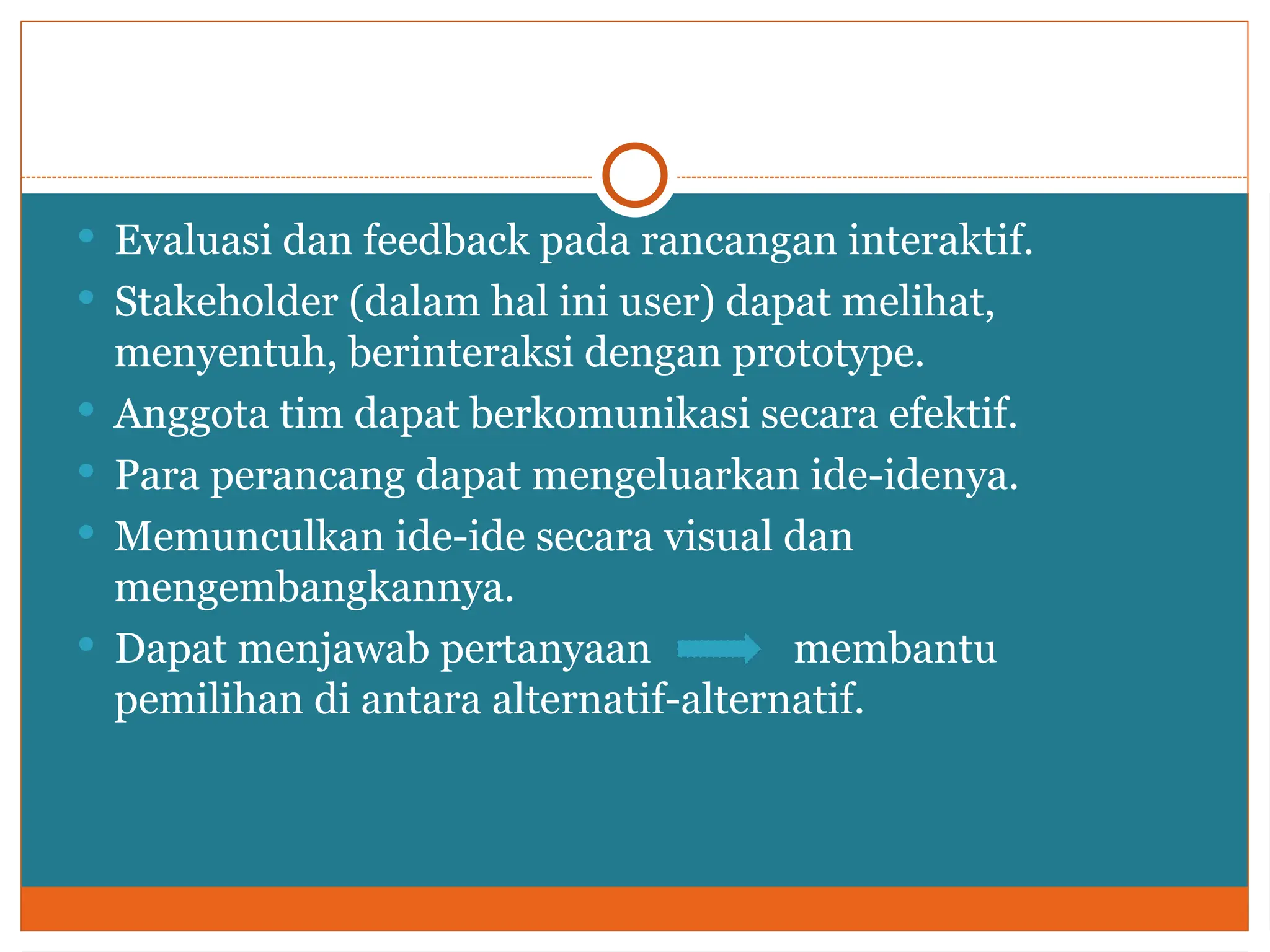  Evaluasi dan feedback pada rancangan interaktif.
 Stakeholder (dalam hal ini user) dapat melihat,
menyentuh, berinteraksi dengan prototype.
 Anggota tim dapat berkomunikasi secara efektif.
 Para perancang dapat mengeluarkan ide-idenya.
 Memunculkan ide-ide secara visual dan
mengembangkannya.
 Dapat menjawab pertanyaan membantu
pemilihan di antara alternatif-alternatif.
 