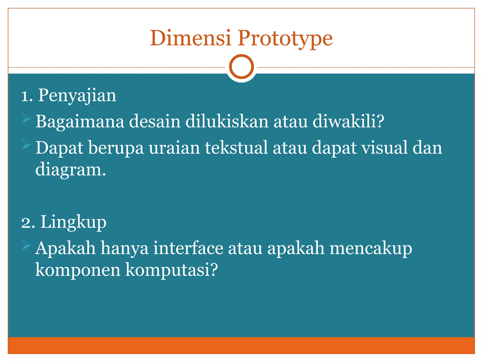 Dimensi Prototype
1. Penyajian
Bagaimana desain dilukiskan atau diwakili?
Dapat berupa uraian tekstual atau dapat visual dan
diagram.
2. Lingkup
Apakah hanya interface atau apakah mencakup
komponen komputasi?
 