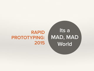 RAPID
PROTOTYPING: 
2015
Its a 
MAD, MAD 
World
 