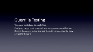 Guerrilla	
  Tes5ng	
  
Take	
  your	
  prototype	
  to	
  a	
  cafe/bar	
  	
  
Find	
  your	
  target	
  customer	
  and	
  test	
  your	
  prototype	
  with	
  them	
  
Record	
  the	
  conversa5on	
  and	
  ask	
  them	
  to	
  comment	
  while	
  they	
  	
  
are	
  using	
  the	
  app	
  

 