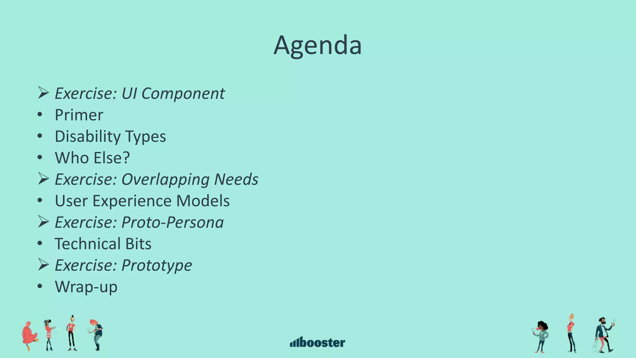 Agenda
 Exercise: UI Component
• Primer
• Disability Types
• Who Else?
 Exercise: Overlapping Needs
• User Experience Models
 Exercise: Proto-Persona
• Technical Bits
 Exercise: Prototype
• Wrap-up
 