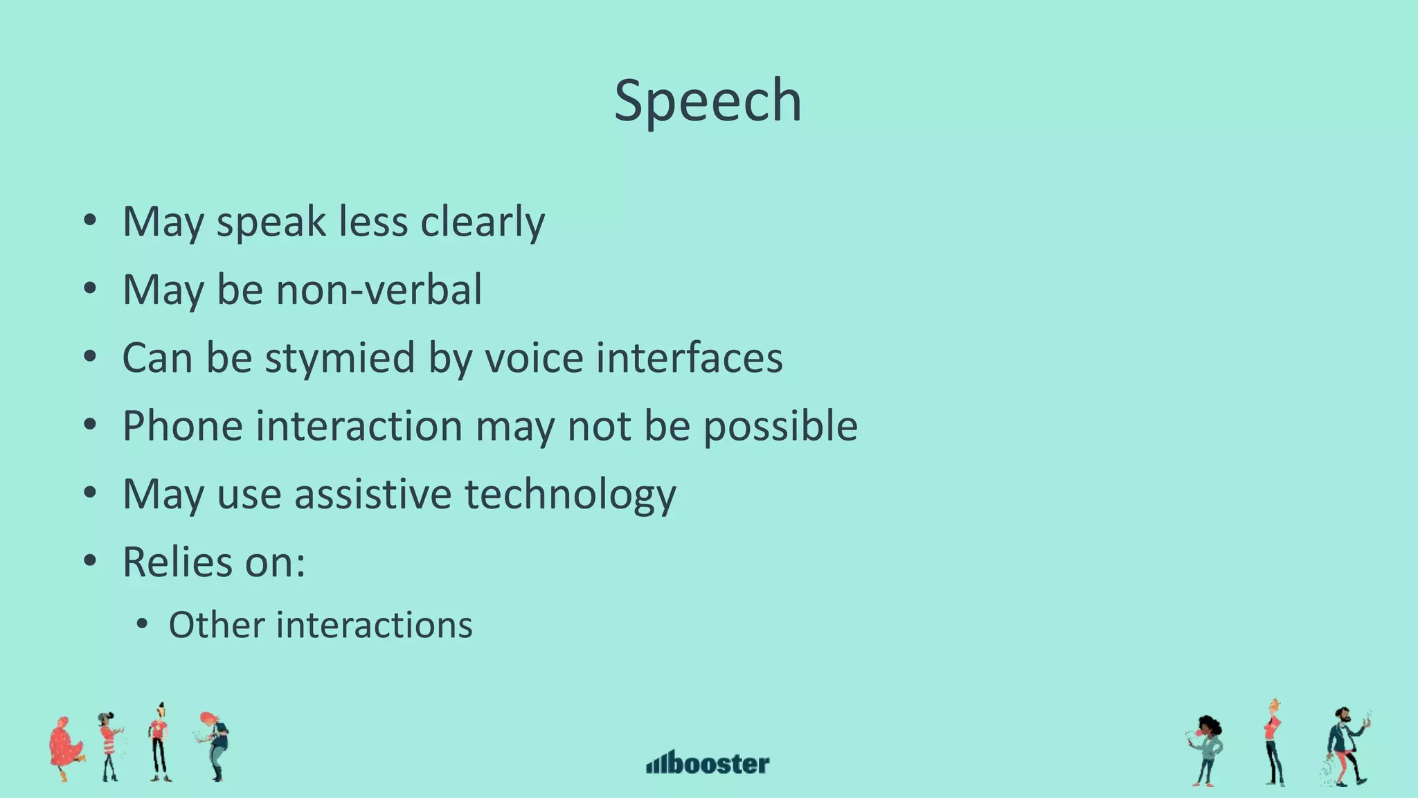 Speech
• May speak less clearly
• May be non-verbal
• Can be stymied by voice interfaces
• Phone interaction may not be possible
• May use assistive technology
• Relies on:
• Other interactions
 