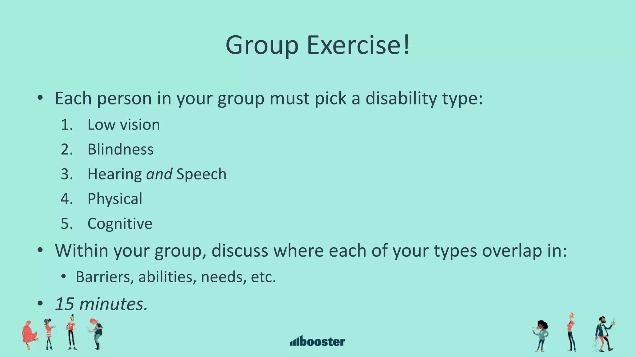 Group Exercise!
• Each person in your group must pick a disability type:
1. Low vision
2. Blindness
3. Hearing and Speech
4. Physical
5. Cognitive
• Within your group, discuss where each of your types overlap in:
• Barriers, abilities, needs, etc.
• 15 minutes.
 