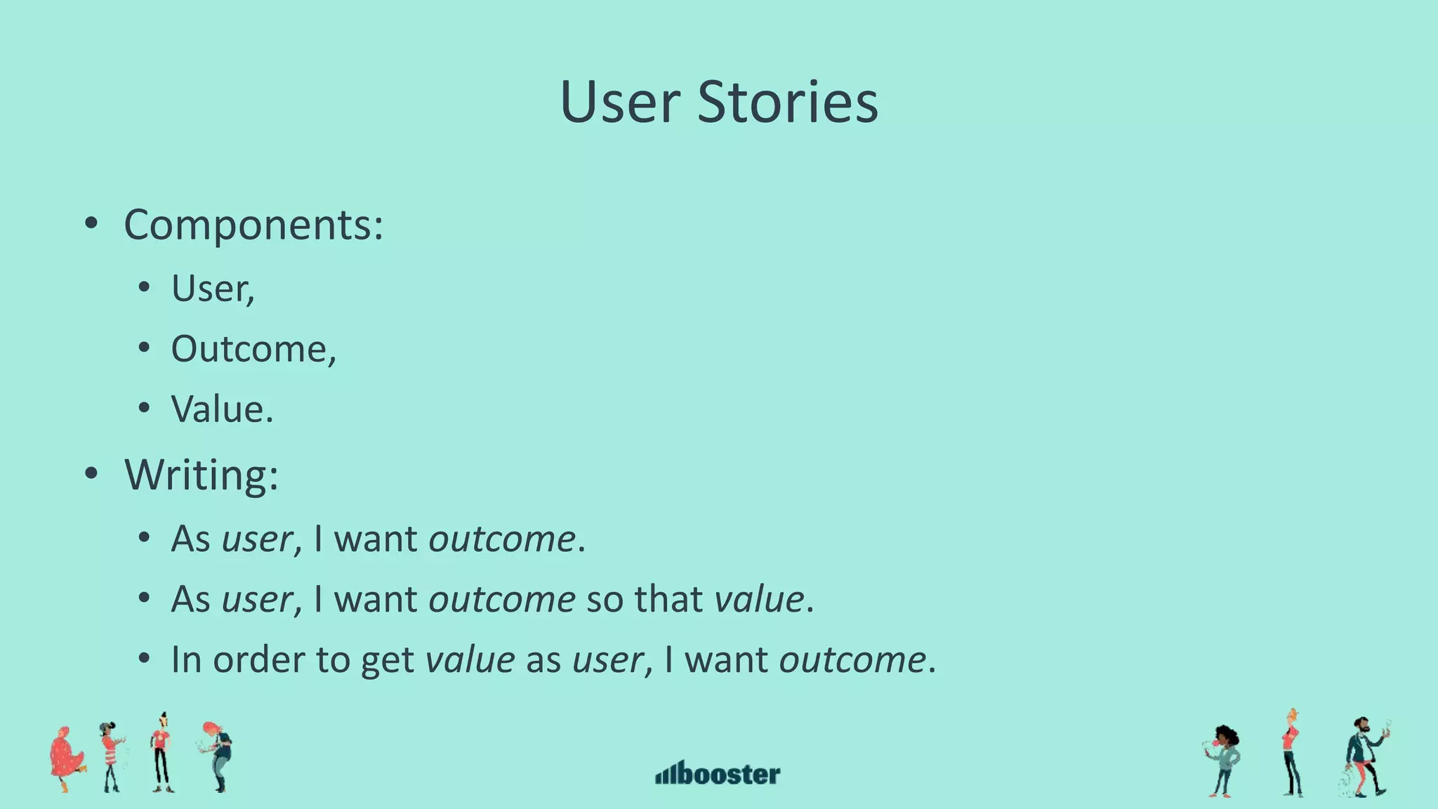 User Stories
• Components:
• User,
• Outcome,
• Value.
• Writing:
• As user, I want outcome.
• As user, I want outcome so that value.
• In order to get value as user, I want outcome.
 