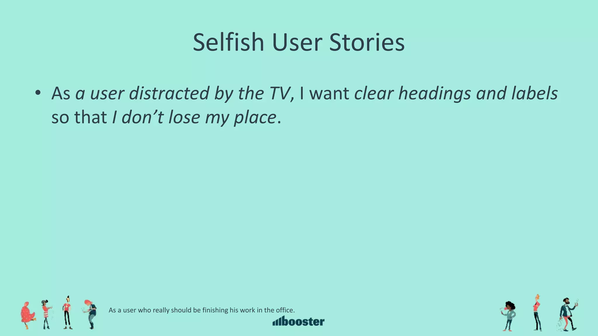 Selfish User Stories
• As a user distracted by the TV, I want clear headings and labels
so that I don’t lose my place.
As a user who really should be finishing his work in the office.
 