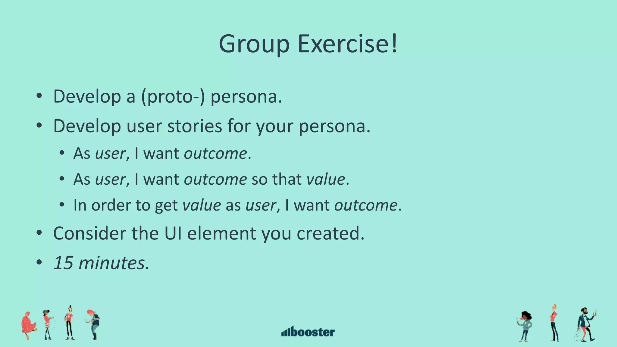 Group Exercise!
• Develop a (proto-) persona.
• Develop user stories for your persona.
• As user, I want outcome.
• As user, I want outcome so that value.
• In order to get value as user, I want outcome.
• Consider the UI element you created.
• 15 minutes.
 