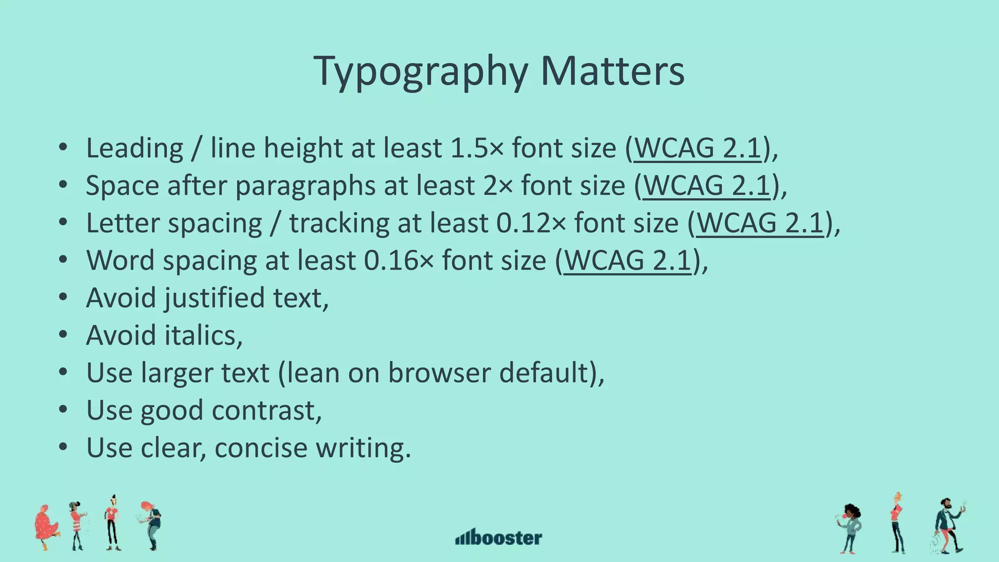 Typography Matters
• Leading / line height at least 1.5× font size (WCAG 2.1),
• Space after paragraphs at least 2× font size (WCAG 2.1),
• Letter spacing / tracking at least 0.12× font size (WCAG 2.1),
• Word spacing at least 0.16× font size (WCAG 2.1),
• Avoid justified text,
• Avoid italics,
• Use larger text (lean on browser default),
• Use good contrast,
• Use clear, concise writing.
 