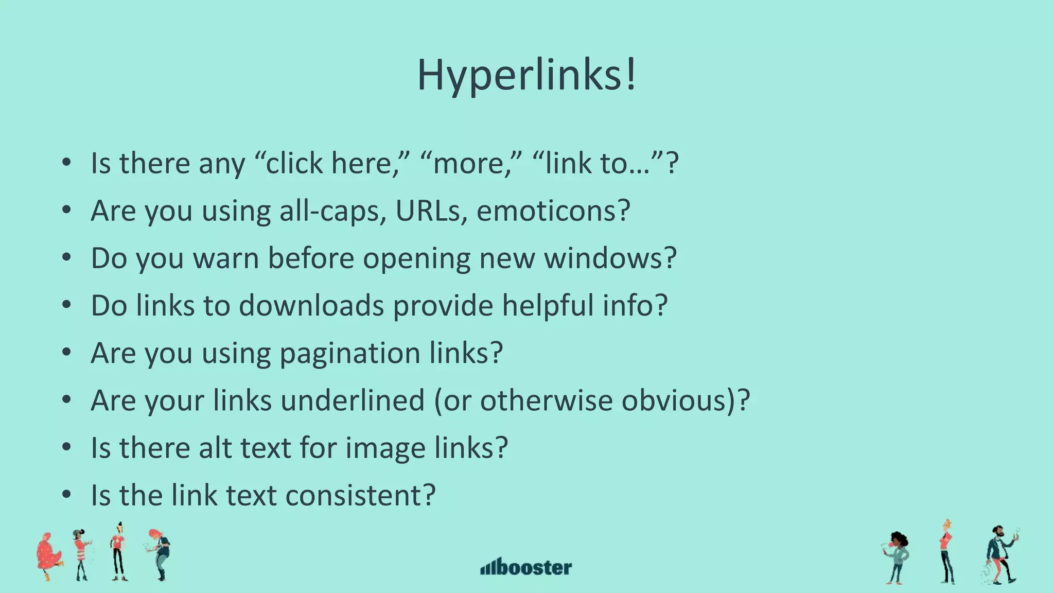 Hyperlinks!
• Is there any “click here,” “more,” “link to…”?
• Are you using all-caps, URLs, emoticons?
• Do you warn before opening new windows?
• Do links to downloads provide helpful info?
• Are you using pagination links?
• Are your links underlined (or otherwise obvious)?
• Is there alt text for image links?
• Is the link text consistent?
 