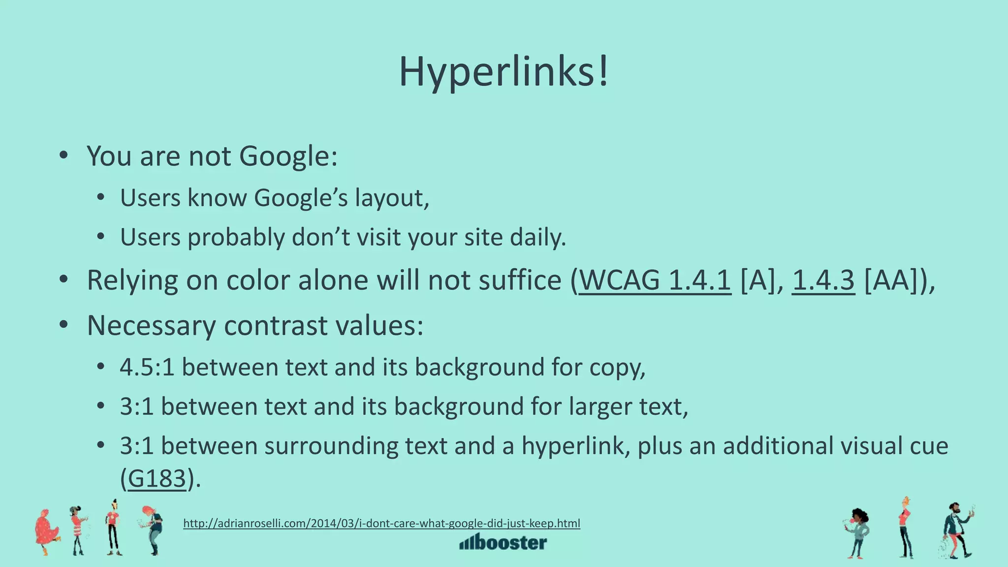 Hyperlinks!
• You are not Google:
• Users know Google’s layout,
• Users probably don’t visit your site daily.
• Relying on color alone will not suffice (WCAG 1.4.1 [A], 1.4.3 [AA]),
• Necessary contrast values:
• 4.5:1 between text and its background for copy,
• 3:1 between text and its background for larger text,
• 3:1 between surrounding text and a hyperlink, plus an additional visual cue
(G183).
http://adrianroselli.com/2014/03/i-dont-care-what-google-did-just-keep.html
 